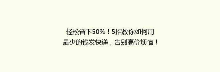 轻松省下50%！5招教你如何用最少的钱发快递，告别高价烦恼！
