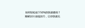 如何轻松省下50%的快递费用?揭秘10大省钱技巧,让你快递无忧!