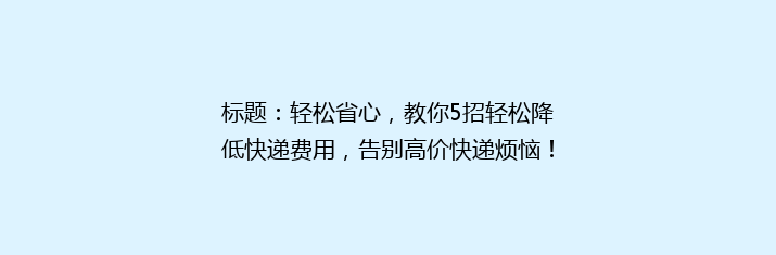 标题：轻松省心，教你5招轻松降低快递费用，告别高价快递烦恼！