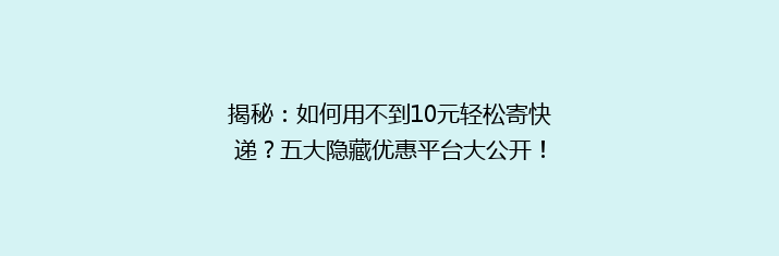 揭秘：如何用不到10元轻松寄快递？五大隐藏优惠平台大公开！