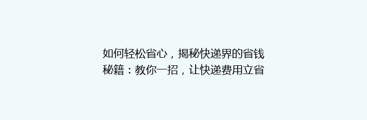如何轻松省心，揭秘快递界的省钱秘籍：教你一招，让快递费用立省30%！