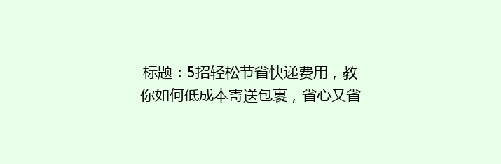 标题：5招轻松节省快递费用，教你如何低成本寄送包裹，省心又省荷包！