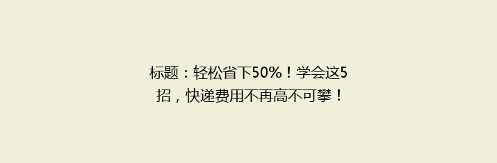 标题：轻松省下50%！学会这5招，快递费用不再高不可攀！