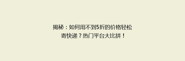 揭秘：如何用不到5折的价格轻松寄快递？热门平台大比拼！