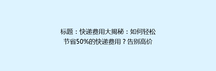 标题：快递费用大揭秘：如何轻松节省50%的快递费用？告别高价，轻松发货！