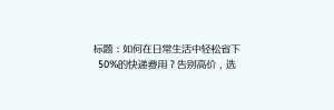 标题:如何在日常生活中轻松省下50%的快递费用?告别高价,选择最经济的快递方案!