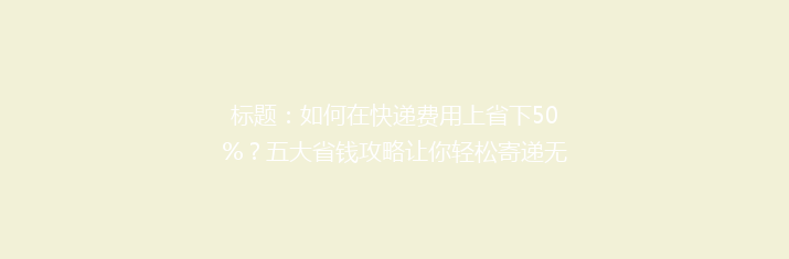 标题：如何在快递费用上省下50%？五大省钱攻略让你轻松寄递无忧！