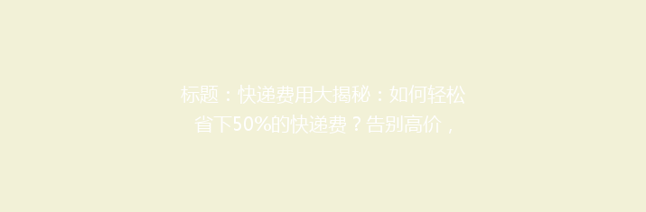 标题：快递费用大揭秘：如何轻松省下50%的快递费？告别高价，选对方法轻松省钱！