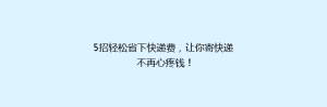 5招轻松省下快递费,让你寄快递不再心疼钱!