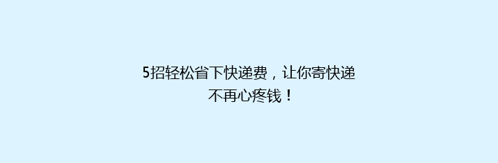 5招轻松省下快递费，让你寄快递不再心疼钱！