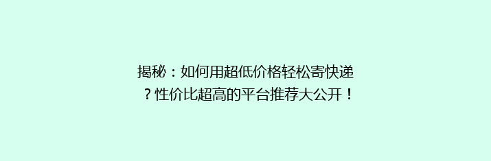 揭秘：如何用超低价格轻松寄快递？性价比超高的平台推荐大公开！