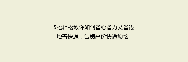 5招轻松教你如何省心省力又省钱地寄快递，告别高价快递烦恼！