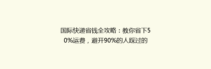 国际快递省钱全攻略：教你省下50%运费，避开90%的人踩过的坑！