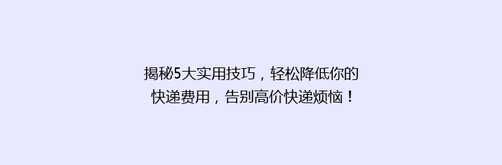 揭秘5大实用技巧，轻松降低你的快递费用，告别高价快递烦恼！