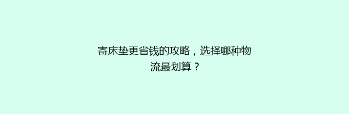 寄床垫更省钱的攻略，选择哪种物流最划算？