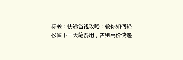 标题：快递省钱攻略：教你如何轻松省下一大笔费用，告别高价快递时代！