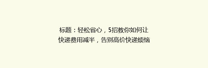 标题：轻松省心，5招教你如何让快递费用减半，告别高价快递烦恼！