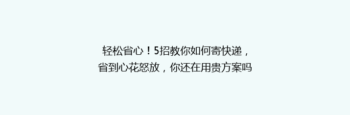轻松省心！5招教你如何寄快递，省到心花怒放，你还在用贵方案吗？