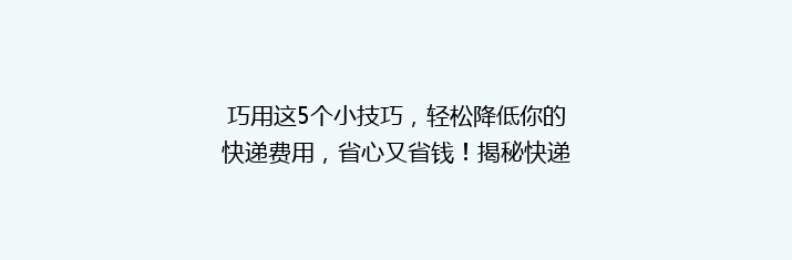 巧用这5个小技巧，轻松降低你的快递费用，省心又省钱！揭秘快递省钱秘籍！