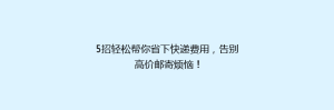 5招轻松帮你省下快递费用,告别高价邮寄烦恼!