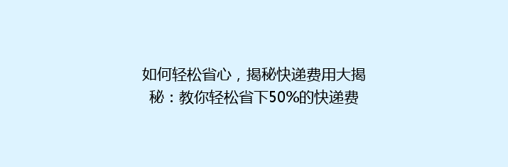 如何轻松省心，揭秘快递费用大揭秘：教你轻松省下50%的快递费用！