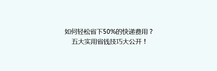 如何轻松省下50%的快递费用？五大实用省钱技巧大公开！