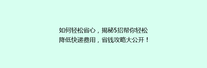 如何轻松省心，揭秘5招帮你轻松降低快递费用，省钱攻略大公开！