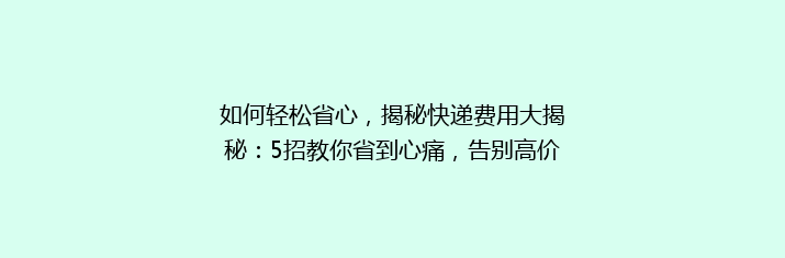 如何轻松省心，揭秘快递费用大揭秘：5招教你省到心痛，告别高价快递！