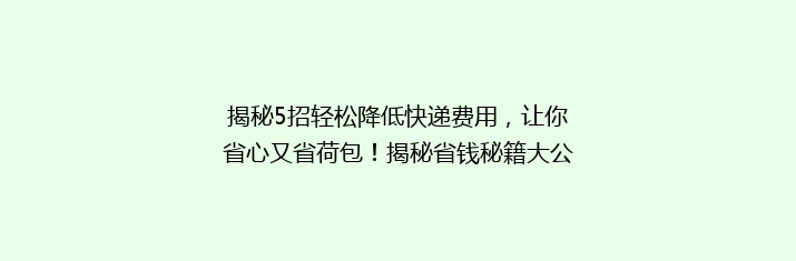 揭秘5招轻松降低快递费用，让你省心又省荷包！揭秘省钱秘籍大公开！
