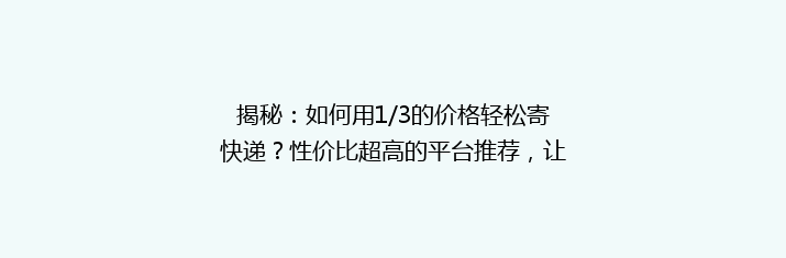揭秘：如何用1/3的价格轻松寄快递？性价比超高的平台推荐，让你省心又省钱！