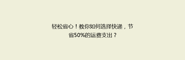 轻松省心！教你如何选择快递，节省50%的运费支出？