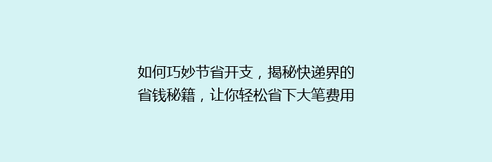 如何巧妙节省开支，揭秘快递界的省钱秘籍，让你轻松省下大笔费用！