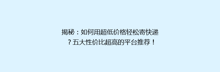 揭秘：如何用超低价格轻松寄快递？五大性价比超高的平台推荐！