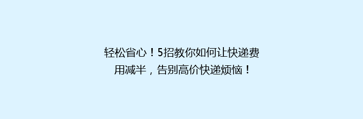 轻松省心！5招教你如何让快递费用减半，告别高价快递烦恼！