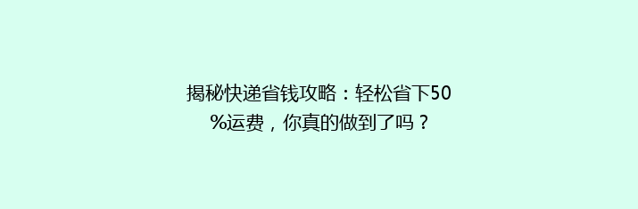 揭秘快递省钱攻略：轻松省下50%运费，你真的做到了吗？