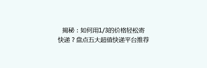 揭秘：如何用1/3的价格轻松寄快递？盘点五大超值快递平台推荐！