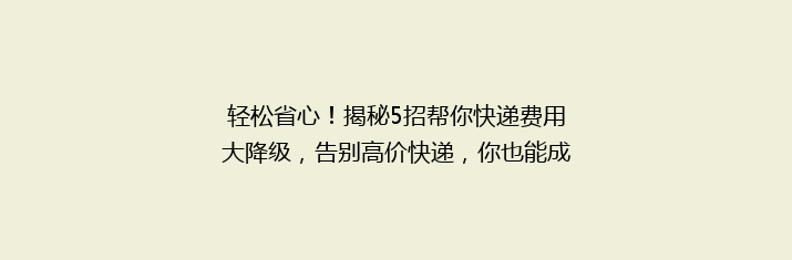 轻松省心！揭秘5招帮你快递费用大降级，告别高价快递，你也能成为省钱达人！