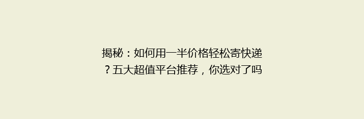 揭秘：如何用一半价格轻松寄快递？五大超值平台推荐，你选对了吗？