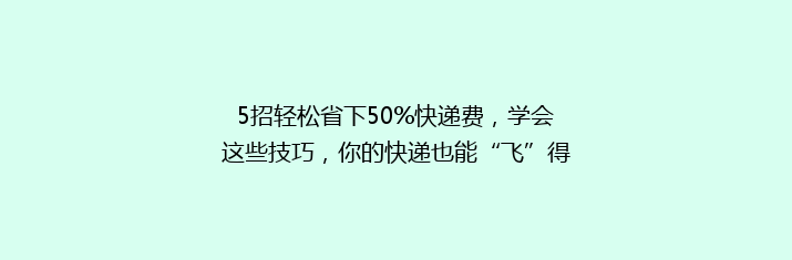 5招轻松省下50%快递费，学会这些技巧，你的快递也能“飞”得更便宜！