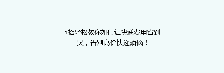 5招轻松教你如何让快递费用省到哭，告别高价快递烦恼！