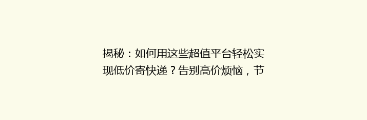 揭秘：如何用这些超值平台轻松实现低价寄快递？告别高价烦恼，节省每一分！