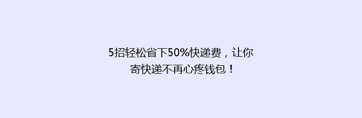 5招轻松省下50%快递费，让你寄快递不再心疼钱包！