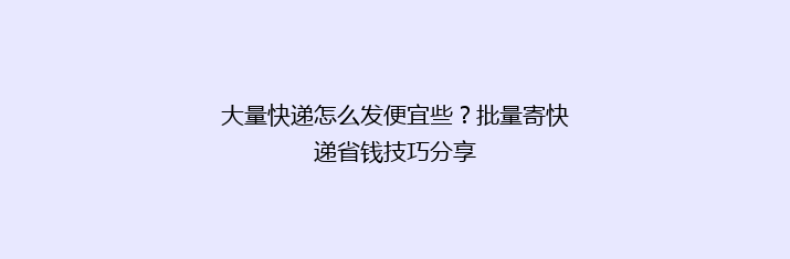 大量快递怎么发便宜些？批量寄快递省钱技巧分享