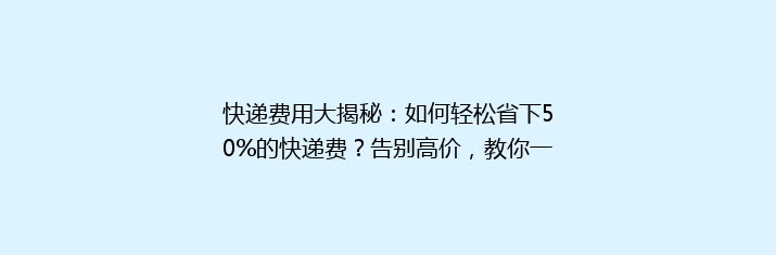 快递费用大揭秘：如何轻松省下50%的快递费？告别高价，教你一招成为省钱达人！