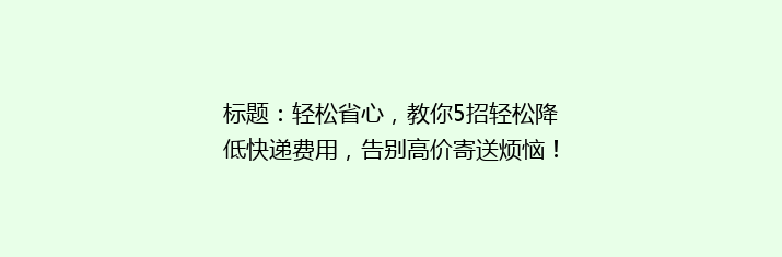 标题：轻松省心，教你5招轻松降低快递费用，告别高价寄送烦恼！