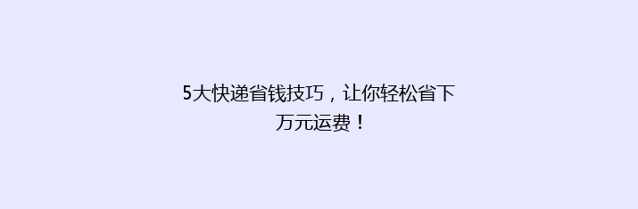 5大快递省钱技巧，让你轻松省下万元运费！