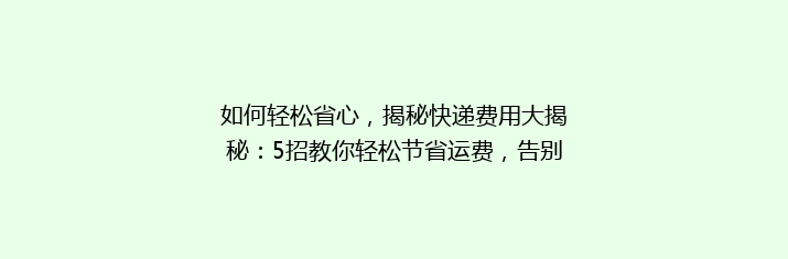 如何轻松省心，揭秘快递费用大揭秘：5招教你轻松节省运费，告别高价快递！