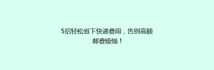 5招轻松省下快递费用,告别高额邮费烦恼!