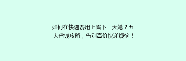 如何在快递费用上省下一大笔？五大省钱攻略，告别高价快递烦恼！