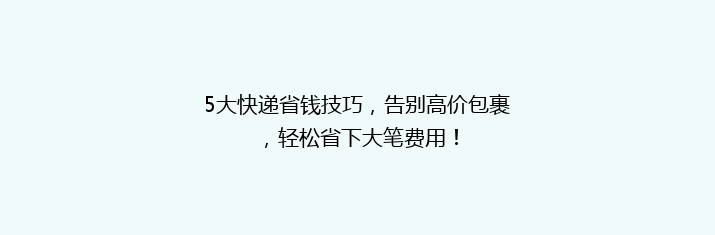 5大快递省钱技巧，告别高价包裹，轻松省下大笔费用！